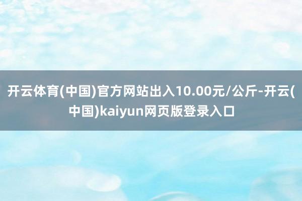 开云体育(中国)官方网站出入10.00元/公斤-开云(中国)kaiyun网页版登录入口