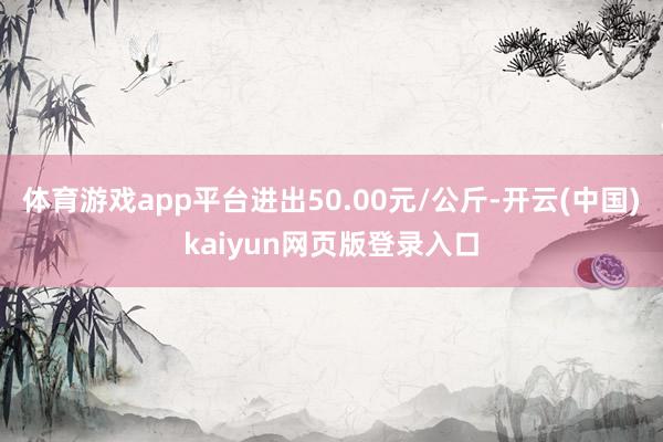 体育游戏app平台进出50.00元/公斤-开云(中国)kaiyun网页版登录入口