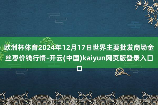 欧洲杯体育2024年12月17日世界主要批发商场金丝枣价钱行情-开云(中国)kaiyun网页版登录入口