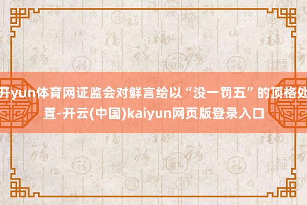 开yun体育网证监会对鲜言给以“没一罚五”的顶格处置-开云(中国)kaiyun网页版登录入口