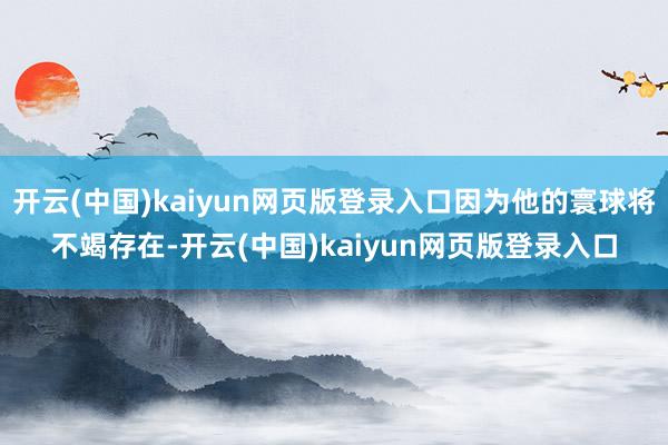 开云(中国)kaiyun网页版登录入口因为他的寰球将不竭存在-开云(中国)kaiyun网页版登录入口