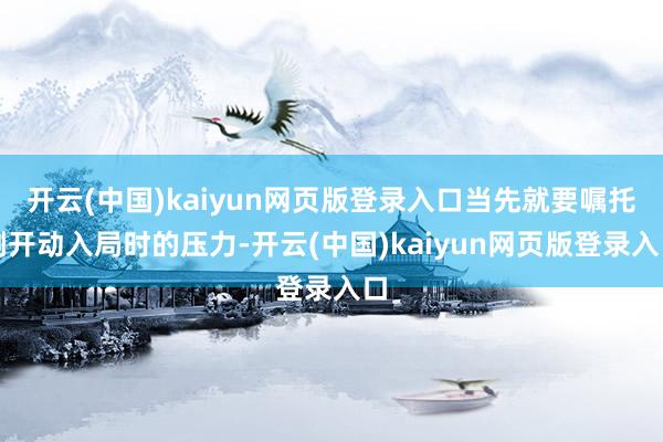 开云(中国)kaiyun网页版登录入口当先就要嘱托刚开动入局时的压力-开云(中国)kaiyun网页版登录入口