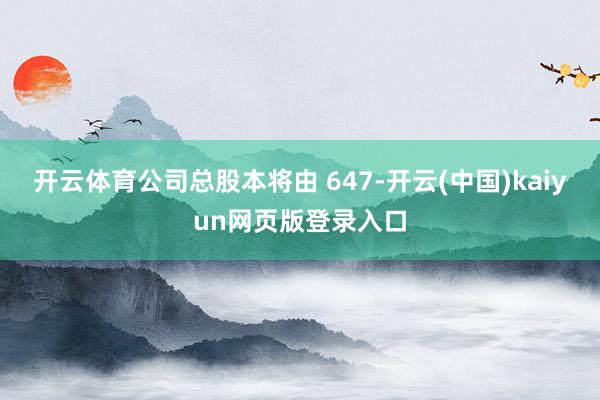 开云体育公司总股本将由 647-开云(中国)kaiyun网页版登录入口