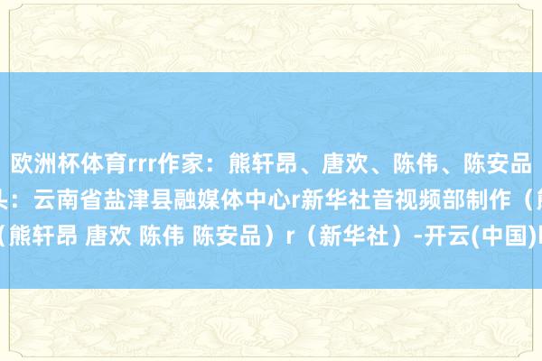 欧洲杯体育rrr作家：熊轩昂、唐欢、陈伟、陈安品r摄制：陆志秋r画面起头：云南省盐津县融媒体中心r新华社音视频部制作（熊轩昂 唐欢 陈伟 陈安品）r（新华社）-开云(中国)kaiyun网页版登录入口
