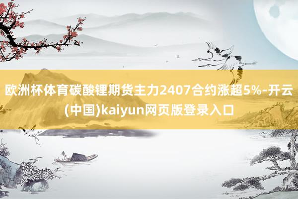 欧洲杯体育碳酸锂期货主力2407合约涨超5%-开云(中国)kaiyun网页版登录入口