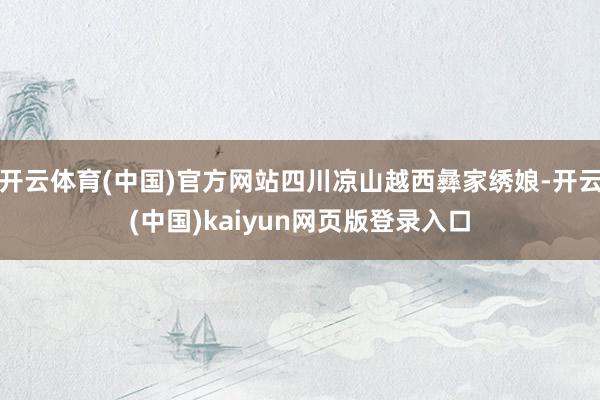 开云体育(中国)官方网站四川凉山越西彝家绣娘-开云(中国)kaiyun网页版登录入口