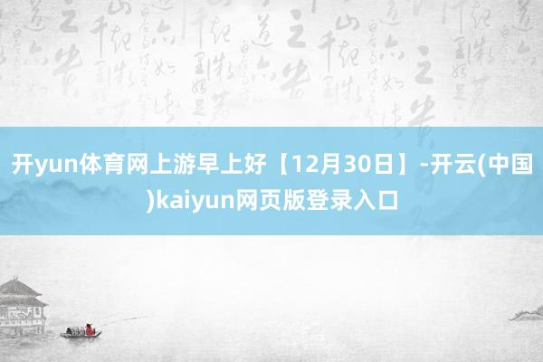 开yun体育网上游早上好【12月30日】-开云(中国)kaiyun网页版登录入口