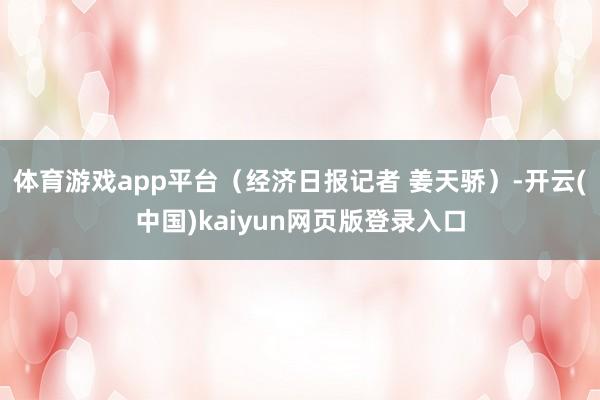 体育游戏app平台（经济日报记者 姜天骄）-开云(中国)kaiyun网页版登录入口