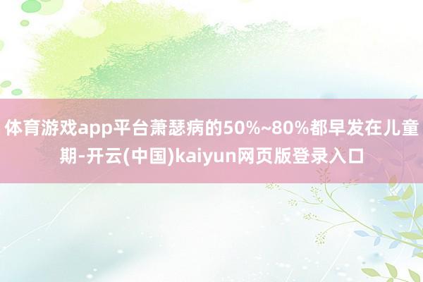 体育游戏app平台萧瑟病的50%~80%都早发在儿童期-开云(中国)kaiyun网页版登录入口