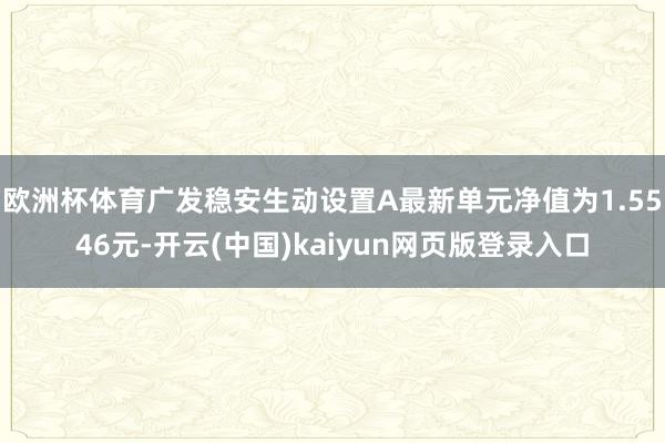 欧洲杯体育广发稳安生动设置A最新单元净值为1.5546元-开云(中国)kaiyun网页版登录入口