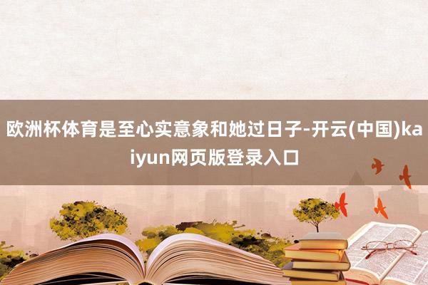 欧洲杯体育是至心实意象和她过日子-开云(中国)kaiyun网页版登录入口