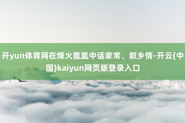 开yun体育网在烽火氤氲中话家常、叙乡情-开云(中国)kaiyun网页版登录入口