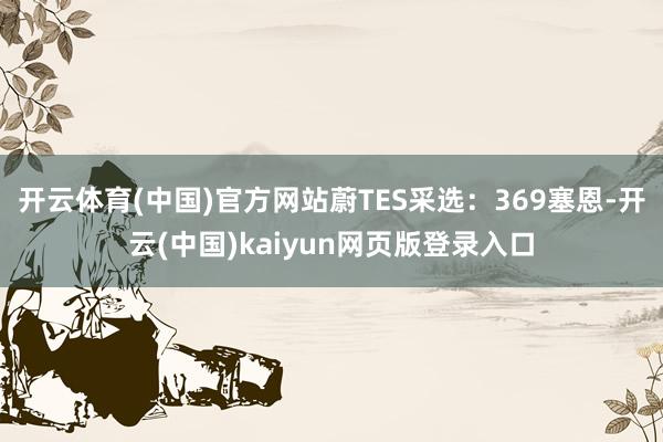 开云体育(中国)官方网站蔚TES采选：369塞恩-开云(中国)kaiyun网页版登录入口