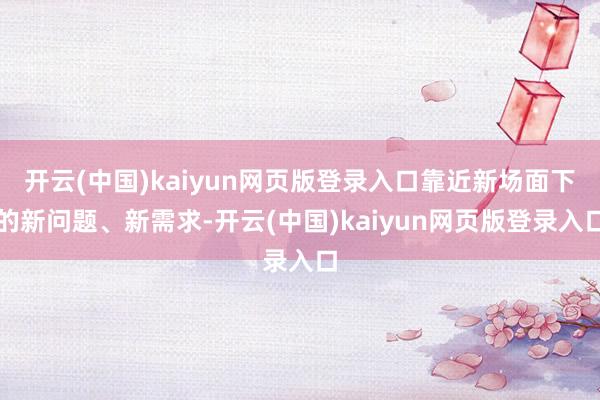 开云(中国)kaiyun网页版登录入口靠近新场面下的新问题、新需求-开云(中国)kaiyun网页版登录入口