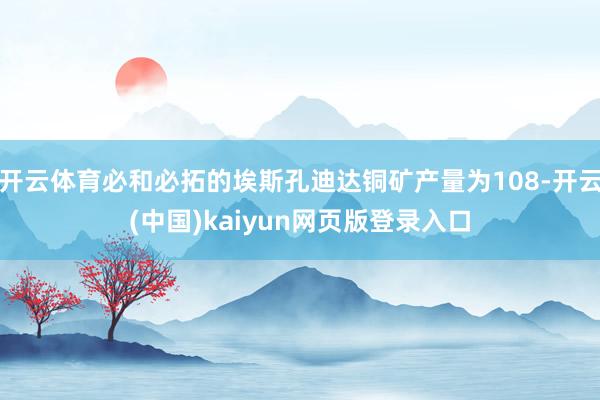 开云体育必和必拓的埃斯孔迪达铜矿产量为108-开云(中国)kaiyun网页版登录入口