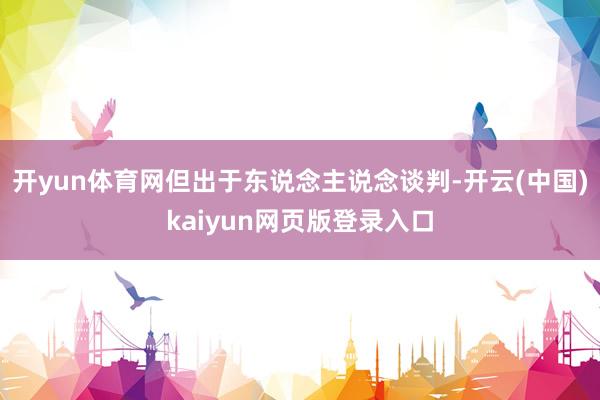 开yun体育网但出于东说念主说念谈判-开云(中国)kaiyun网页版登录入口