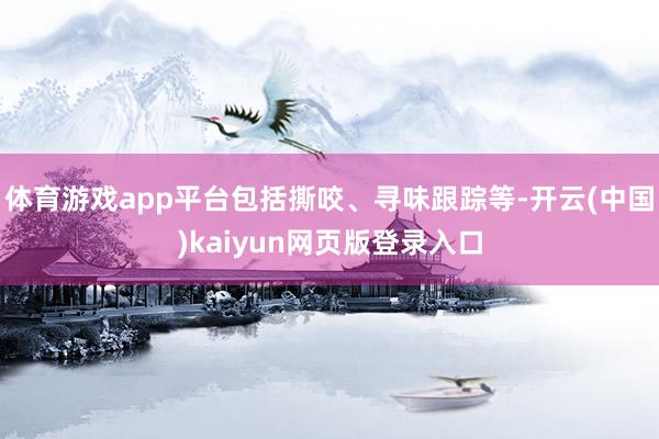 体育游戏app平台包括撕咬、寻味跟踪等-开云(中国)kaiyun网页版登录入口