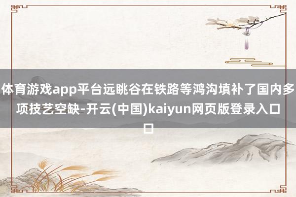 体育游戏app平台远眺谷在铁路等鸿沟填补了国内多项技艺空缺-开云(中国)kaiyun网页版登录入口
