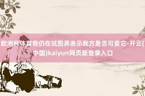 欧洲杯体育我仍在试图弄表示我方是否可爱它-开云(中国)kaiyun网页版登录入口