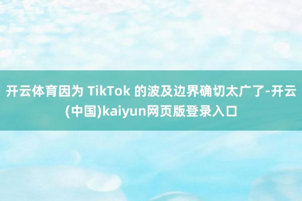 开云体育因为 TikTok 的波及边界确切太广了-开云(中国)kaiyun网页版登录入口