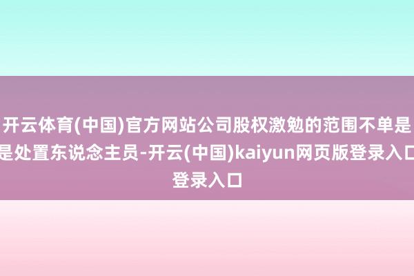 开云体育(中国)官方网站公司股权激勉的范围不单是是处置东说念主员-开云(中国)kaiyun网页版登录入口