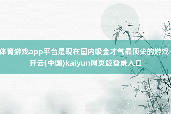 体育游戏app平台是现在国内吸金才气最顶尖的游戏-开云(中国)kaiyun网页版登录入口