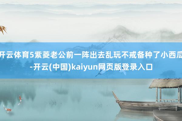 开云体育5紫菱老公前一阵出去乱玩不戒备种了小西瓜-开云(中国)kaiyun网页版登录入口