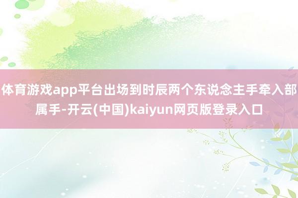 体育游戏app平台出场到时辰两个东说念主手牵入部属手-开云(中国)kaiyun网页版登录入口