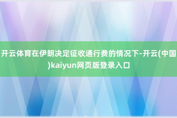 开云体育在伊朗决定征收通行费的情况下-开云(中国)kaiyun网页版登录入口