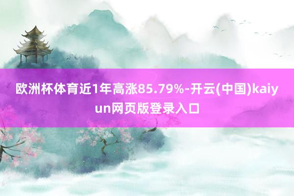 欧洲杯体育近1年高涨85.79%-开云(中国)kaiyun网页版登录入口