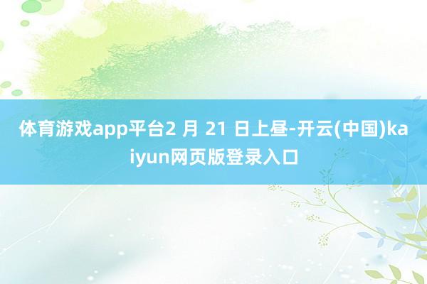 体育游戏app平台2 月 21 日上昼-开云(中国)kaiyun网页版登录入口