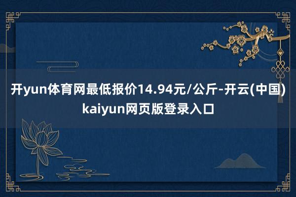 开yun体育网最低报价14.94元/公斤-开云(中国)kaiyun网页版登录入口