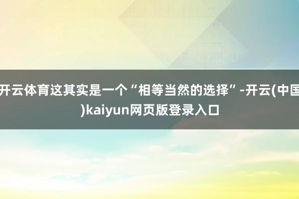 开云体育这其实是一个“相等当然的选择”-开云(中国)kaiyun网页版登录入口