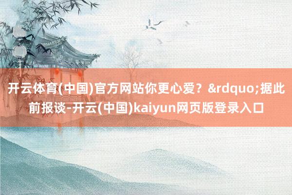 开云体育(中国)官方网站你更心爱？&rdquo;据此前报谈-开云(中国)kaiyun网页版登录入口