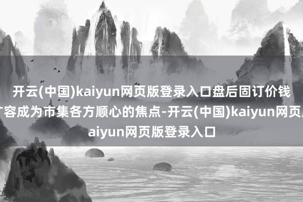 开云(中国)kaiyun网页版登录入口盘后固订价钱来去全面扩容成为市集各方顺心的焦点-开云(中国)kaiyun网页版登录入口