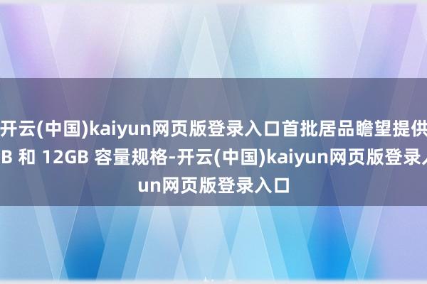 开云(中国)kaiyun网页版登录入口首批居品瞻望提供 8GB 和 12GB 容量规格-开云(中国)kaiyun网页版登录入口