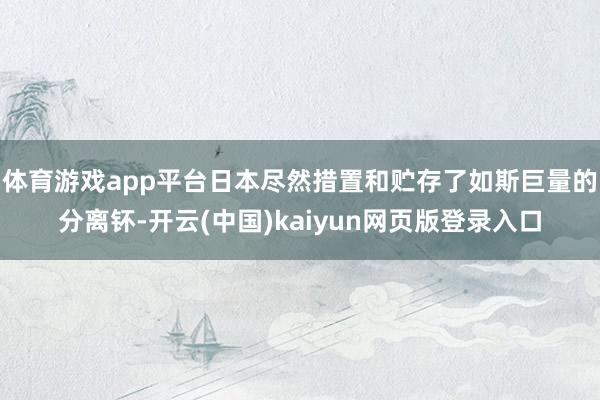 体育游戏app平台日本尽然措置和贮存了如斯巨量的分离钚-开云(中国)kaiyun网页版登录入口
