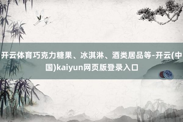 开云体育巧克力糖果、冰淇淋、酒类居品等-开云(中国)kaiyun网页版登录入口