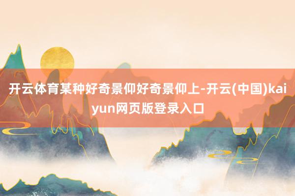 开云体育某种好奇景仰好奇景仰上-开云(中国)kaiyun网页版登录入口