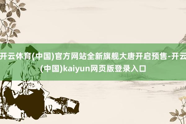 开云体育(中国)官方网站全新旗舰大唐开启预售-开云(中国)kaiyun网页版登录入口
