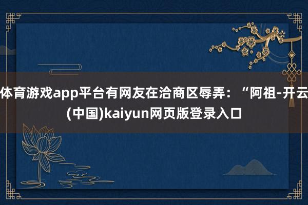 体育游戏app平台有网友在洽商区辱弄：“阿祖-开云(中国)kaiyun网页版登录入口