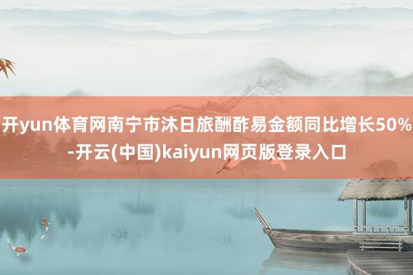 开yun体育网南宁市沐日旅酬酢易金额同比增长50%-开云(中国)kaiyun网页版登录入口