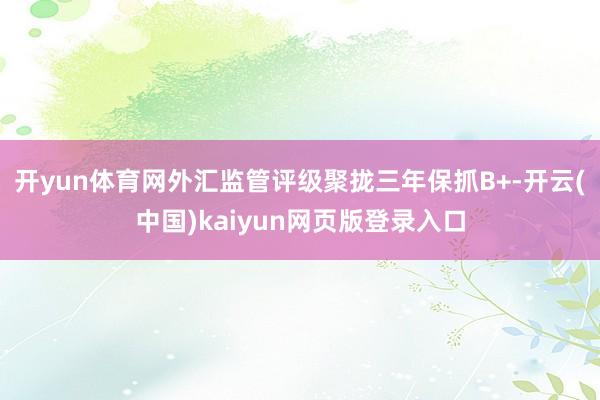 开yun体育网外汇监管评级聚拢三年保抓B+-开云(中国)kaiyun网页版登录入口