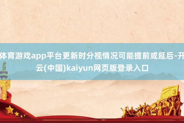 体育游戏app平台更新时分视情况可能提前或延后-开云(中国)kaiyun网页版登录入口