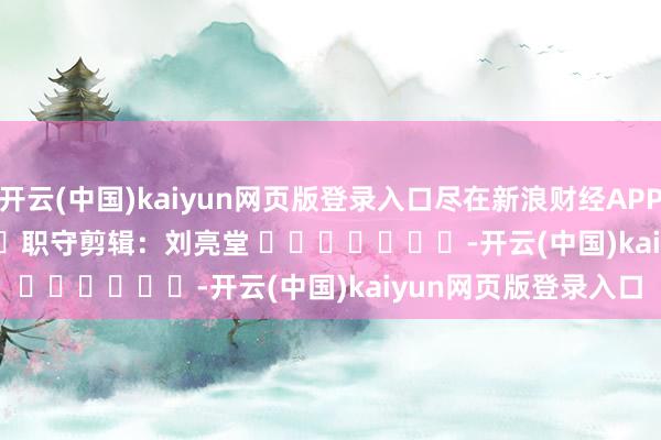 开云(中国)kaiyun网页版登录入口尽在新浪财经APP            						职守剪辑：刘亮堂 							-开云(中国)kaiyun网页版登录入口