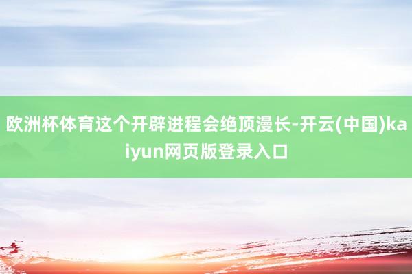 欧洲杯体育这个开辟进程会绝顶漫长-开云(中国)kaiyun网页版登录入口