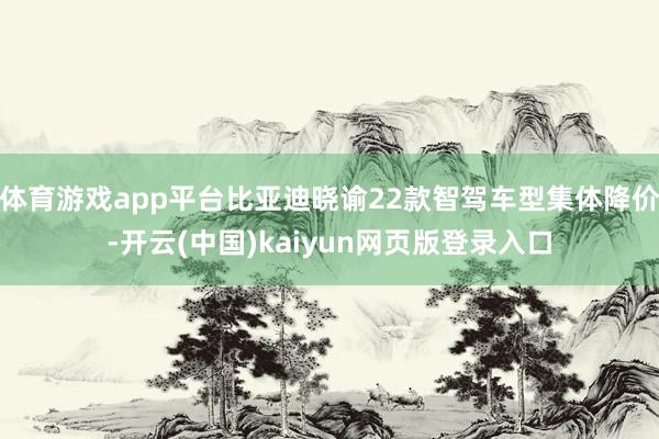 体育游戏app平台比亚迪晓谕22款智驾车型集体降价-开云(中国)kaiyun网页版登录入口
