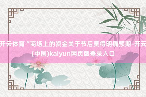 开云体育“商场上的资金关于节后莫得明确预期-开云(中国)kaiyun网页版登录入口