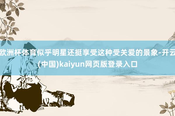 欧洲杯体育似乎明星还挺享受这种受关爱的景象-开云(中国)kaiyun网页版登录入口