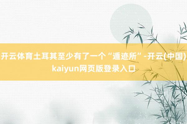 开云体育土耳其至少有了一个“遁迹所”-开云(中国)kaiyun网页版登录入口